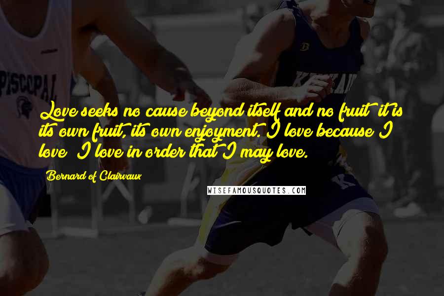 Bernard Of Clairvaux Quotes: Love seeks no cause beyond itself and no fruit; it is its own fruit, its own enjoyment. I love because I love; I love in order that I may love.