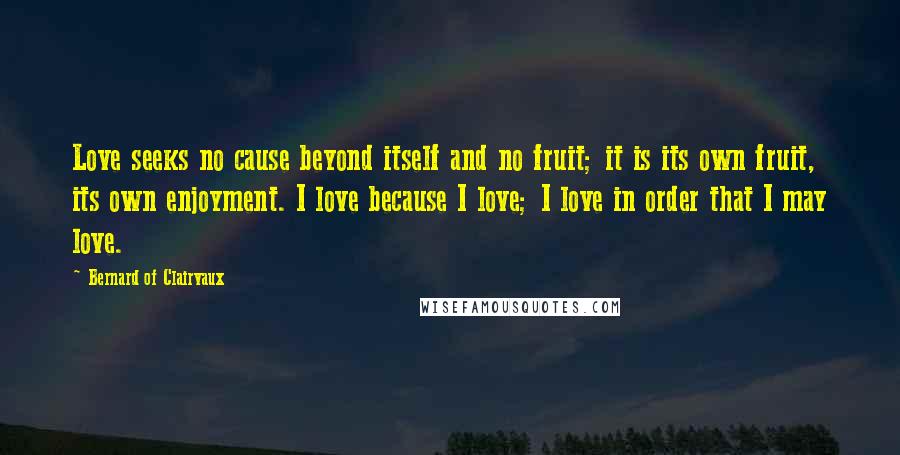 Bernard Of Clairvaux Quotes: Love seeks no cause beyond itself and no fruit; it is its own fruit, its own enjoyment. I love because I love; I love in order that I may love.