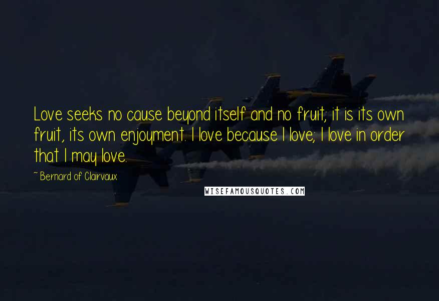 Bernard Of Clairvaux Quotes: Love seeks no cause beyond itself and no fruit; it is its own fruit, its own enjoyment. I love because I love; I love in order that I may love.