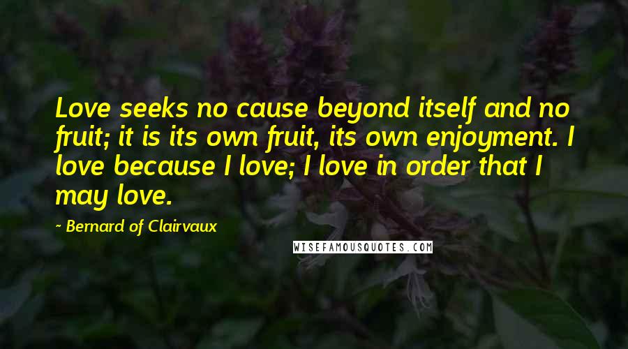 Bernard Of Clairvaux Quotes: Love seeks no cause beyond itself and no fruit; it is its own fruit, its own enjoyment. I love because I love; I love in order that I may love.