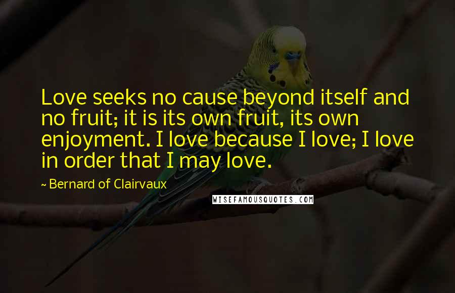 Bernard Of Clairvaux Quotes: Love seeks no cause beyond itself and no fruit; it is its own fruit, its own enjoyment. I love because I love; I love in order that I may love.