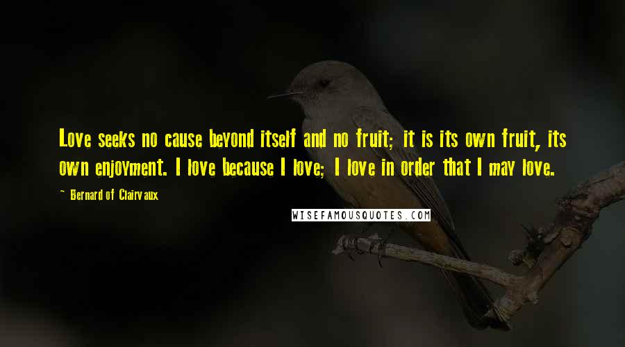 Bernard Of Clairvaux Quotes: Love seeks no cause beyond itself and no fruit; it is its own fruit, its own enjoyment. I love because I love; I love in order that I may love.