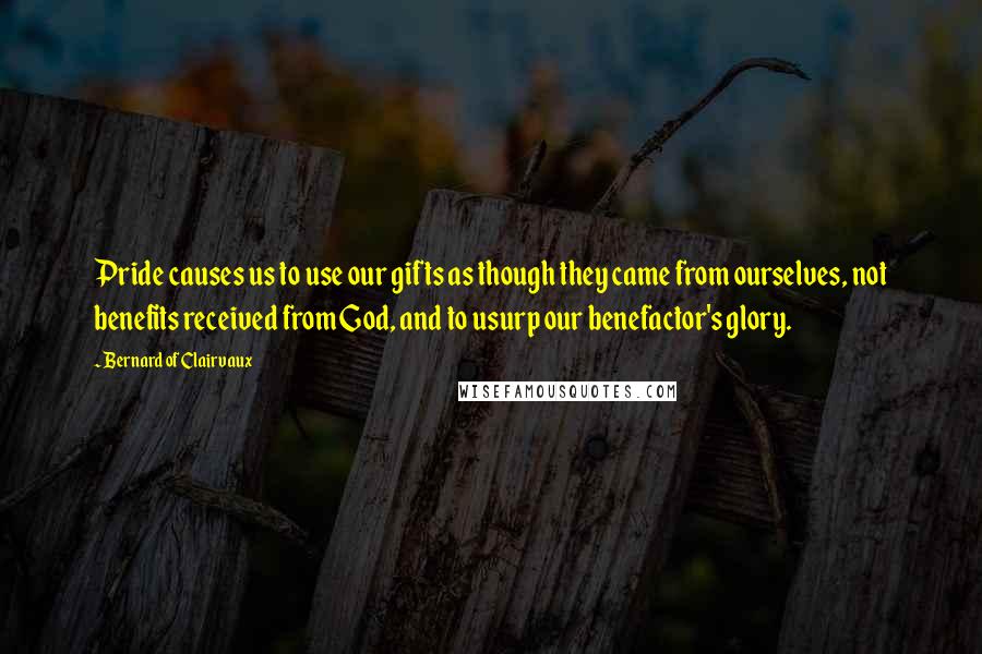 Bernard Of Clairvaux Quotes: Pride causes us to use our gifts as though they came from ourselves, not benefits received from God, and to usurp our benefactor's glory.