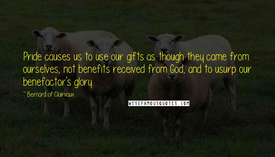 Bernard Of Clairvaux Quotes: Pride causes us to use our gifts as though they came from ourselves, not benefits received from God, and to usurp our benefactor's glory.