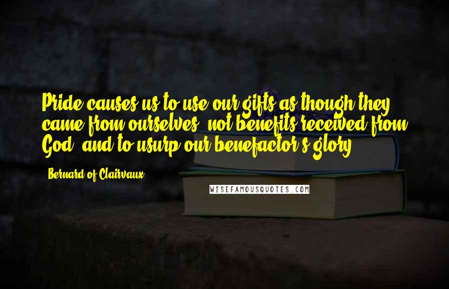 Bernard Of Clairvaux Quotes: Pride causes us to use our gifts as though they came from ourselves, not benefits received from God, and to usurp our benefactor's glory.