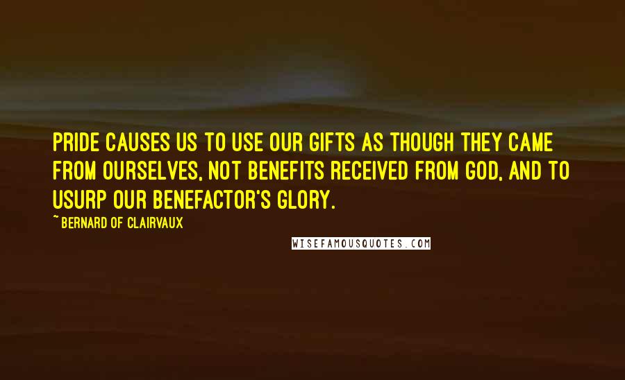 Bernard Of Clairvaux Quotes: Pride causes us to use our gifts as though they came from ourselves, not benefits received from God, and to usurp our benefactor's glory.