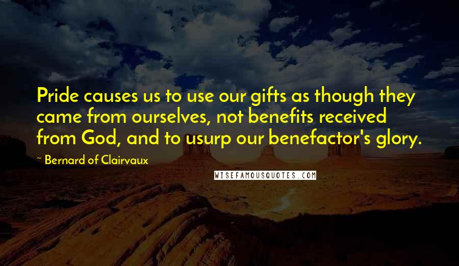 Bernard Of Clairvaux Quotes: Pride causes us to use our gifts as though they came from ourselves, not benefits received from God, and to usurp our benefactor's glory.