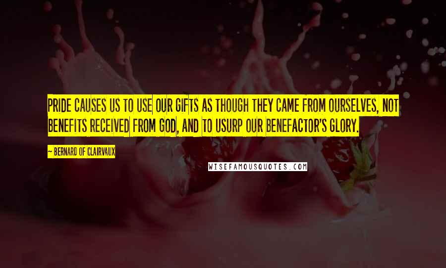 Bernard Of Clairvaux Quotes: Pride causes us to use our gifts as though they came from ourselves, not benefits received from God, and to usurp our benefactor's glory.