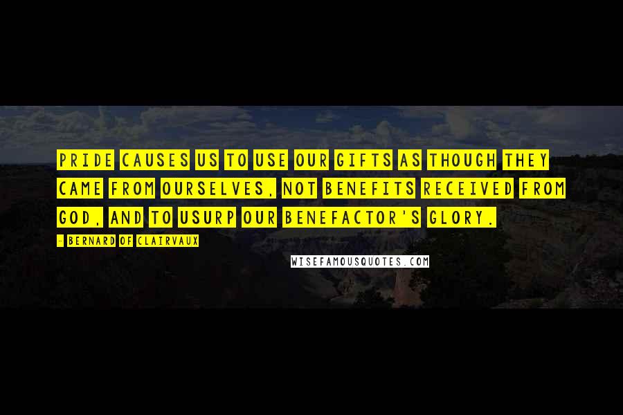 Bernard Of Clairvaux Quotes: Pride causes us to use our gifts as though they came from ourselves, not benefits received from God, and to usurp our benefactor's glory.