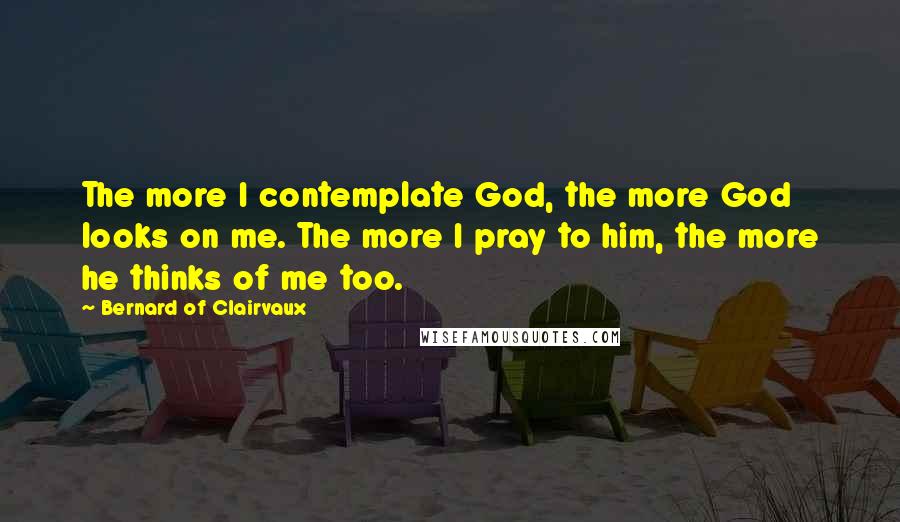 Bernard Of Clairvaux Quotes: The more I contemplate God, the more God looks on me. The more I pray to him, the more he thinks of me too.