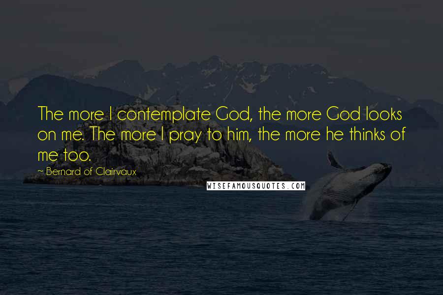 Bernard Of Clairvaux Quotes: The more I contemplate God, the more God looks on me. The more I pray to him, the more he thinks of me too.