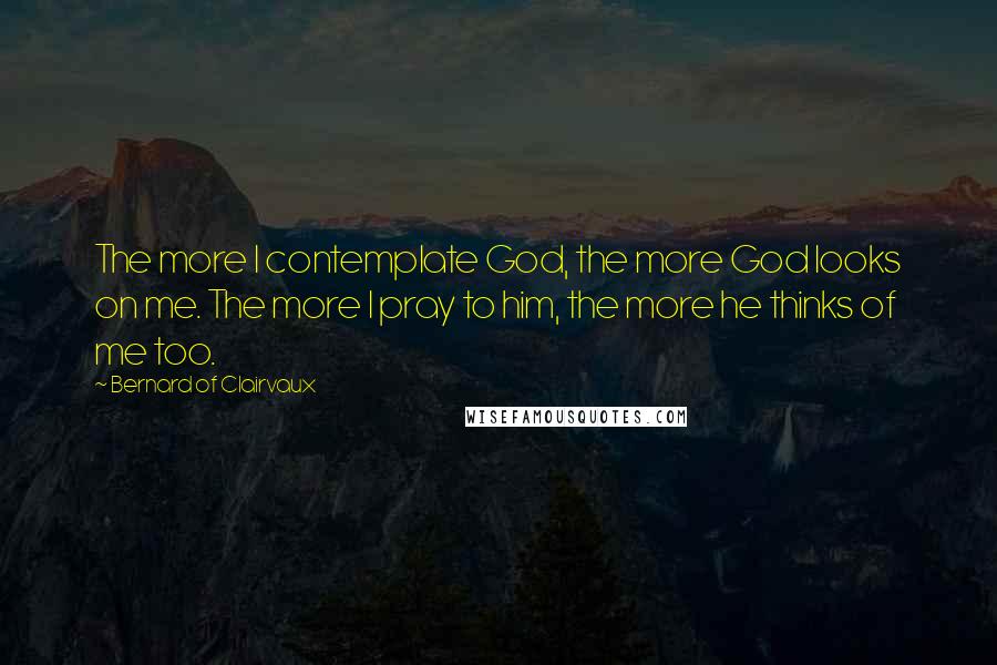 Bernard Of Clairvaux Quotes: The more I contemplate God, the more God looks on me. The more I pray to him, the more he thinks of me too.