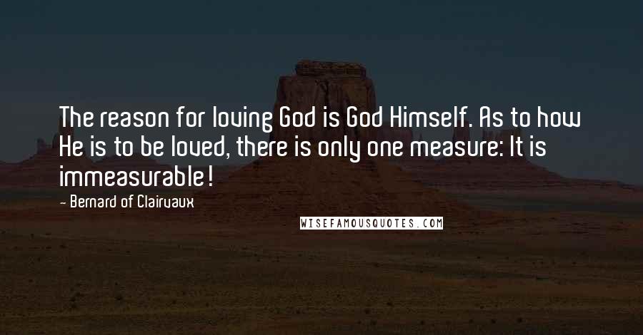 Bernard Of Clairvaux Quotes: The reason for loving God is God Himself. As to how He is to be loved, there is only one measure: It is immeasurable!