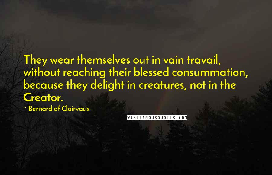 Bernard Of Clairvaux Quotes: They wear themselves out in vain travail, without reaching their blessed consummation, because they delight in creatures, not in the Creator.