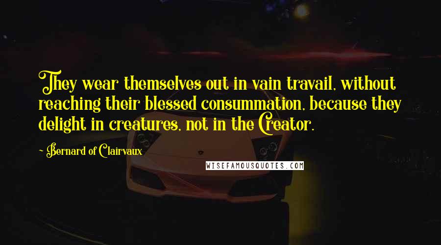 Bernard Of Clairvaux Quotes: They wear themselves out in vain travail, without reaching their blessed consummation, because they delight in creatures, not in the Creator.