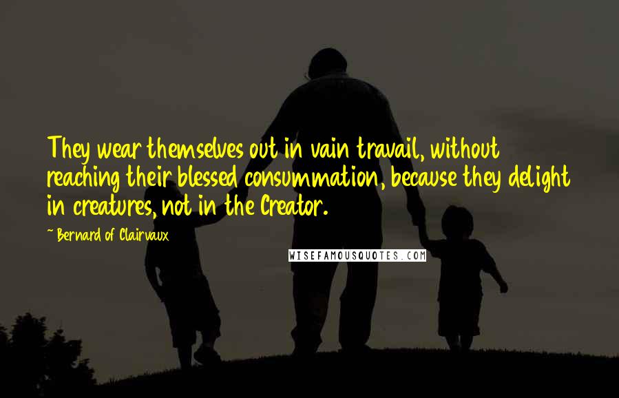 Bernard Of Clairvaux Quotes: They wear themselves out in vain travail, without reaching their blessed consummation, because they delight in creatures, not in the Creator.