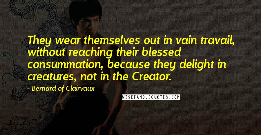 Bernard Of Clairvaux Quotes: They wear themselves out in vain travail, without reaching their blessed consummation, because they delight in creatures, not in the Creator.