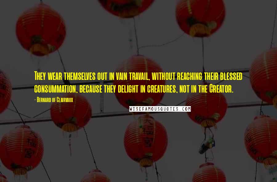 Bernard Of Clairvaux Quotes: They wear themselves out in vain travail, without reaching their blessed consummation, because they delight in creatures, not in the Creator.