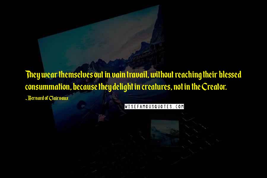 Bernard Of Clairvaux Quotes: They wear themselves out in vain travail, without reaching their blessed consummation, because they delight in creatures, not in the Creator.