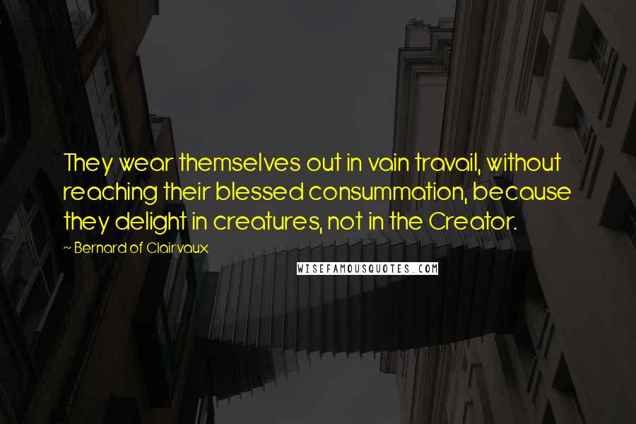 Bernard Of Clairvaux Quotes: They wear themselves out in vain travail, without reaching their blessed consummation, because they delight in creatures, not in the Creator.