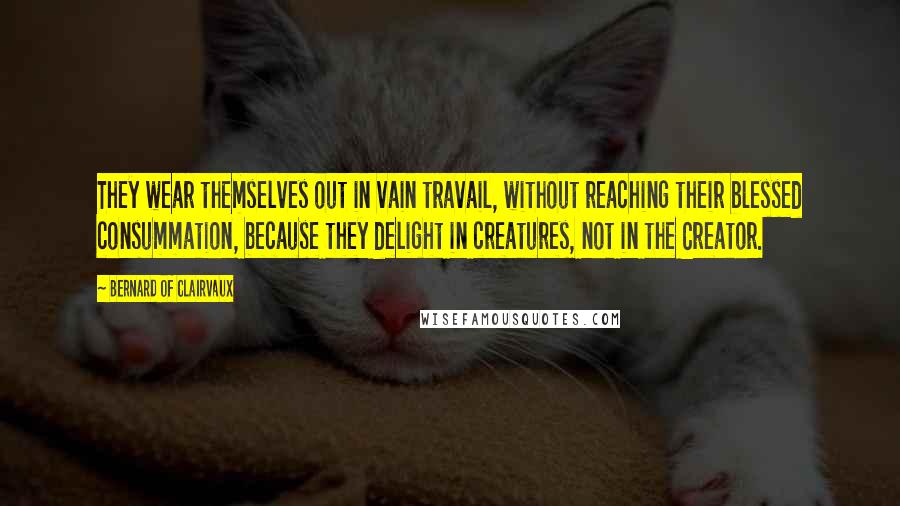 Bernard Of Clairvaux Quotes: They wear themselves out in vain travail, without reaching their blessed consummation, because they delight in creatures, not in the Creator.