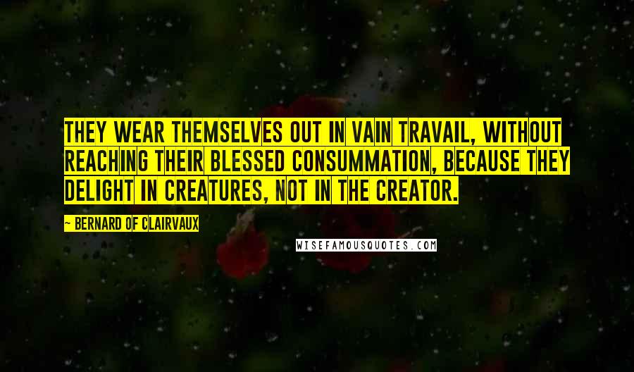 Bernard Of Clairvaux Quotes: They wear themselves out in vain travail, without reaching their blessed consummation, because they delight in creatures, not in the Creator.