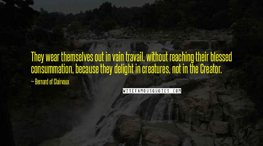 Bernard Of Clairvaux Quotes: They wear themselves out in vain travail, without reaching their blessed consummation, because they delight in creatures, not in the Creator.