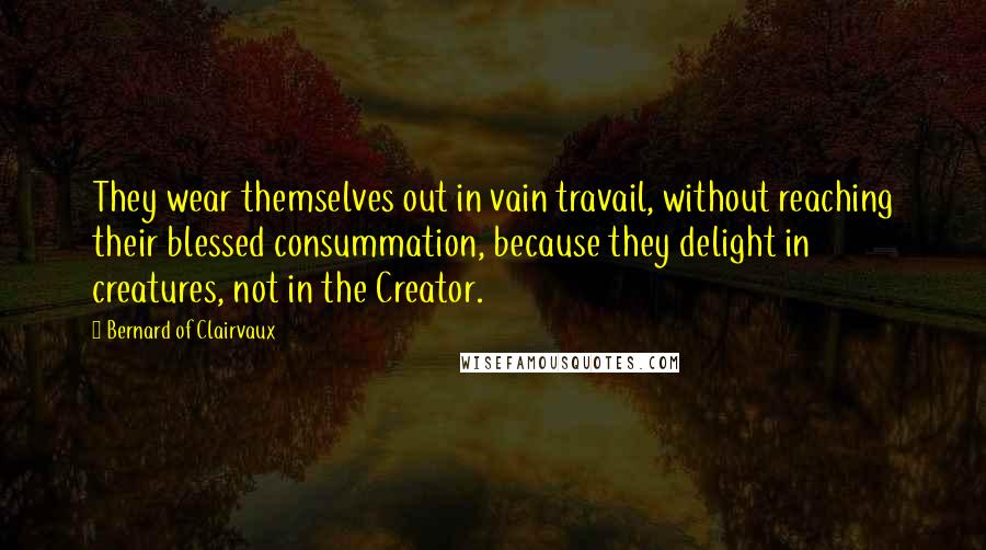 Bernard Of Clairvaux Quotes: They wear themselves out in vain travail, without reaching their blessed consummation, because they delight in creatures, not in the Creator.