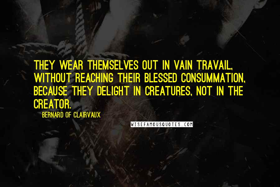 Bernard Of Clairvaux Quotes: They wear themselves out in vain travail, without reaching their blessed consummation, because they delight in creatures, not in the Creator.