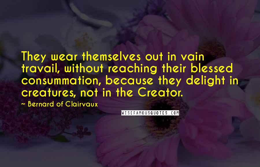 Bernard Of Clairvaux Quotes: They wear themselves out in vain travail, without reaching their blessed consummation, because they delight in creatures, not in the Creator.