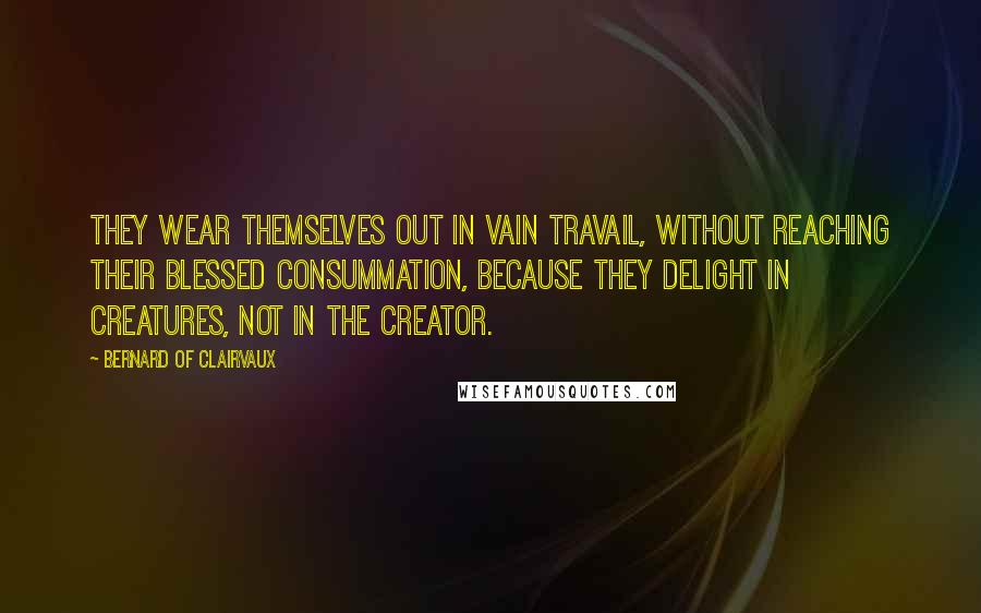 Bernard Of Clairvaux Quotes: They wear themselves out in vain travail, without reaching their blessed consummation, because they delight in creatures, not in the Creator.