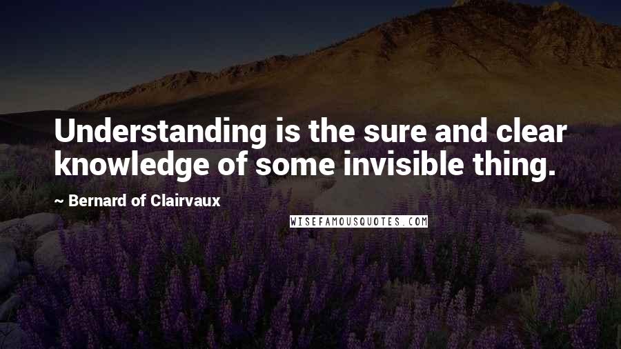 Bernard Of Clairvaux Quotes: Understanding is the sure and clear knowledge of some invisible thing.