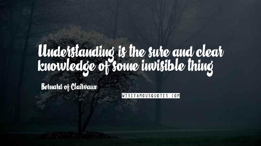 Bernard Of Clairvaux Quotes: Understanding is the sure and clear knowledge of some invisible thing.