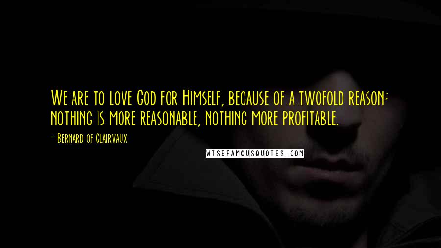 Bernard Of Clairvaux Quotes: We are to love God for Himself, because of a twofold reason; nothing is more reasonable, nothing more profitable.
