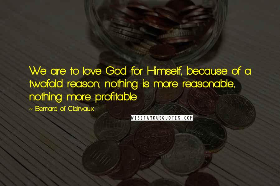Bernard Of Clairvaux Quotes: We are to love God for Himself, because of a twofold reason; nothing is more reasonable, nothing more profitable.