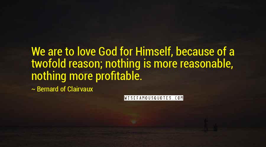 Bernard Of Clairvaux Quotes: We are to love God for Himself, because of a twofold reason; nothing is more reasonable, nothing more profitable.
