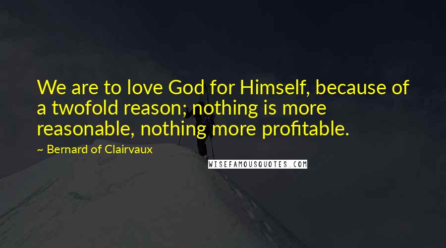 Bernard Of Clairvaux Quotes: We are to love God for Himself, because of a twofold reason; nothing is more reasonable, nothing more profitable.