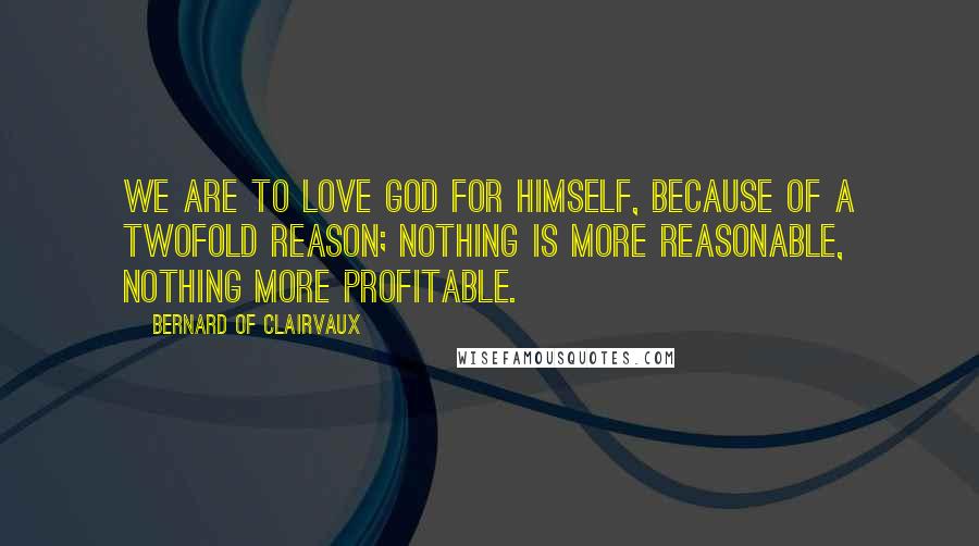 Bernard Of Clairvaux Quotes: We are to love God for Himself, because of a twofold reason; nothing is more reasonable, nothing more profitable.