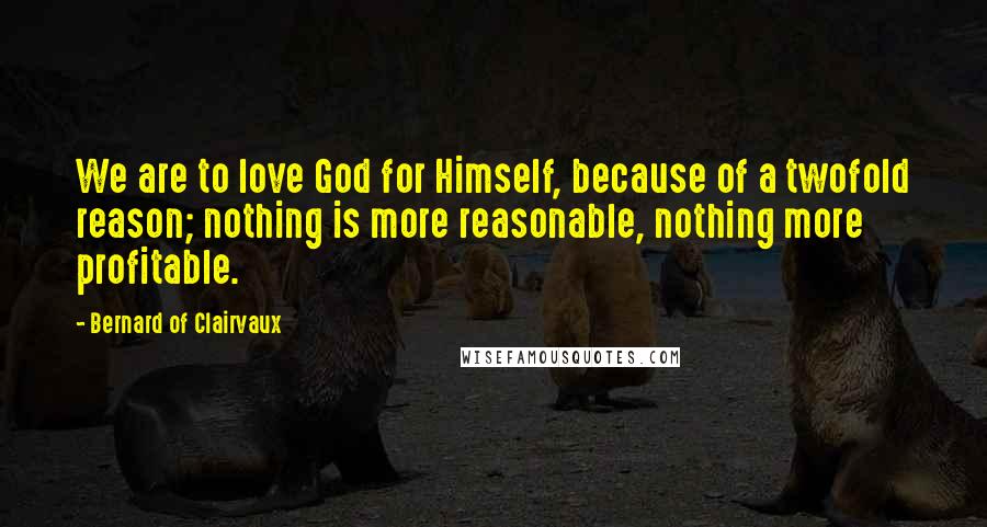 Bernard Of Clairvaux Quotes: We are to love God for Himself, because of a twofold reason; nothing is more reasonable, nothing more profitable.