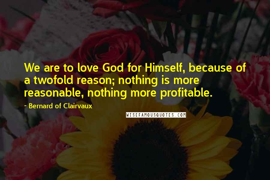 Bernard Of Clairvaux Quotes: We are to love God for Himself, because of a twofold reason; nothing is more reasonable, nothing more profitable.