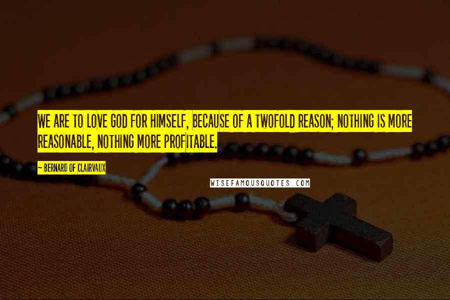 Bernard Of Clairvaux Quotes: We are to love God for Himself, because of a twofold reason; nothing is more reasonable, nothing more profitable.