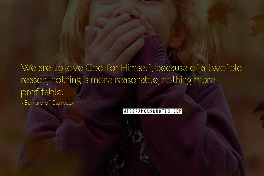 Bernard Of Clairvaux Quotes: We are to love God for Himself, because of a twofold reason; nothing is more reasonable, nothing more profitable.