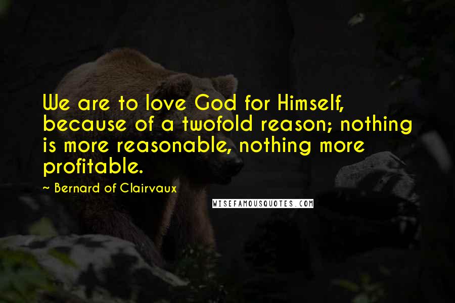 Bernard Of Clairvaux Quotes: We are to love God for Himself, because of a twofold reason; nothing is more reasonable, nothing more profitable.