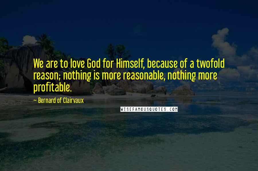 Bernard Of Clairvaux Quotes: We are to love God for Himself, because of a twofold reason; nothing is more reasonable, nothing more profitable.