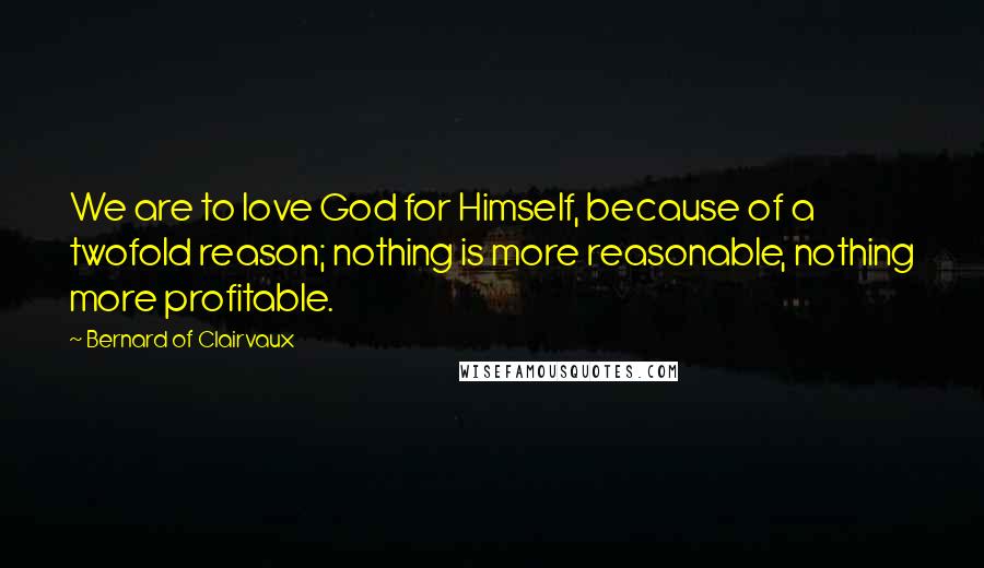 Bernard Of Clairvaux Quotes: We are to love God for Himself, because of a twofold reason; nothing is more reasonable, nothing more profitable.