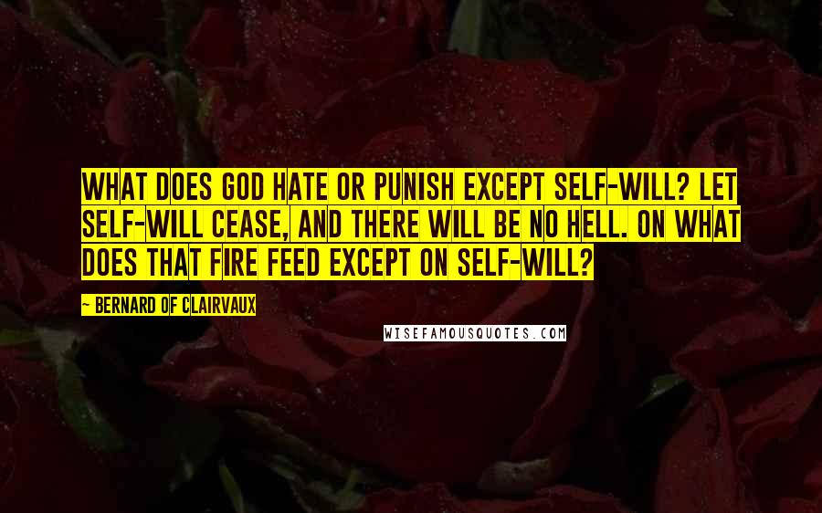 Bernard Of Clairvaux Quotes: What does God hate or punish except self-will? Let self-will cease, and there will be no hell. On what does that fire feed except on self-will?