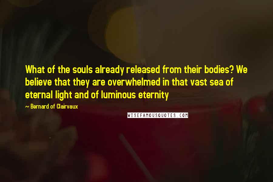 Bernard Of Clairvaux Quotes: What of the souls already released from their bodies? We believe that they are overwhelmed in that vast sea of eternal light and of luminous eternity