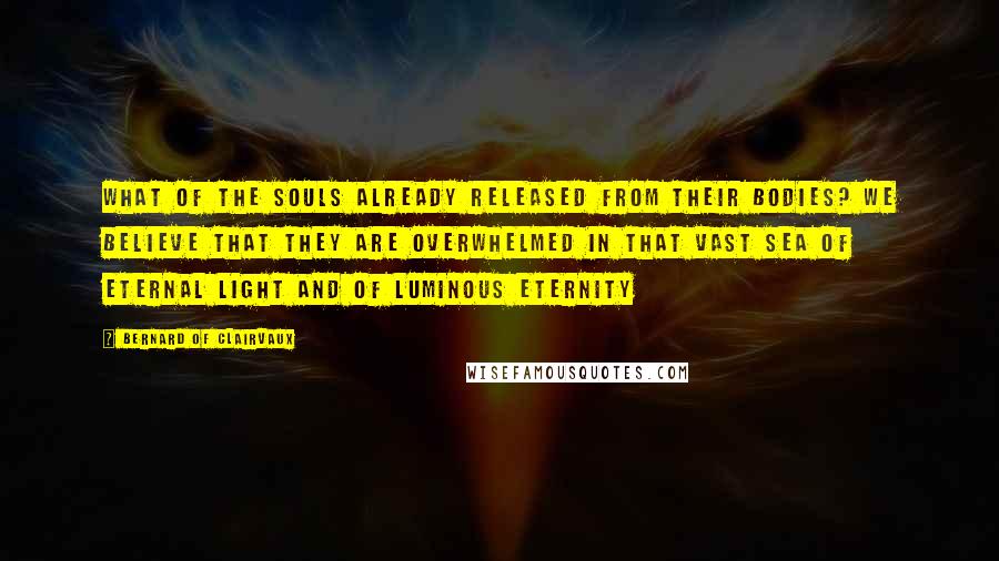 Bernard Of Clairvaux Quotes: What of the souls already released from their bodies? We believe that they are overwhelmed in that vast sea of eternal light and of luminous eternity