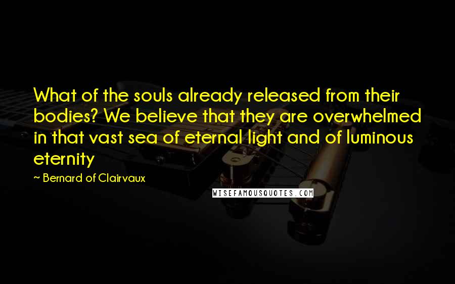 Bernard Of Clairvaux Quotes: What of the souls already released from their bodies? We believe that they are overwhelmed in that vast sea of eternal light and of luminous eternity