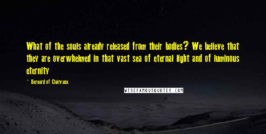 Bernard Of Clairvaux Quotes: What of the souls already released from their bodies? We believe that they are overwhelmed in that vast sea of eternal light and of luminous eternity